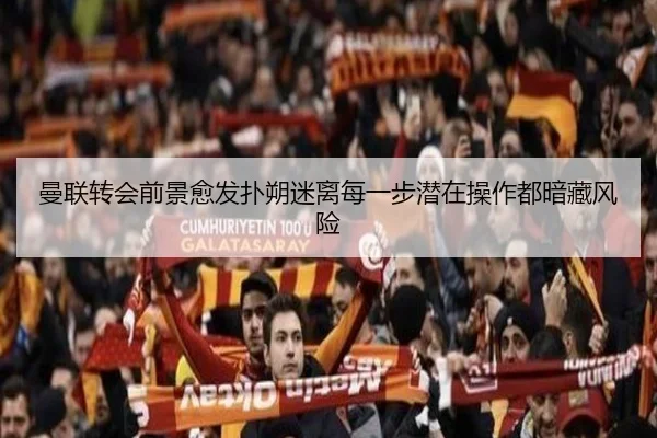 曼联转会前景愈发扑朔迷离每一步潜在操作都暗藏风险